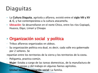 La  Cultura Diaguita , agrícola y alfarera, existió entre el  siglo VIII y XV d. C , y fue contemporánea a la cultura atacameña.  Ubicación :  Se desarrollaron en  el norte Chico, entre los ríos Copiapó, Huasco, Elqui, Limarí y Choapa Organización social  y política Tribus alfareras organizadas en aldeas. Su organización política era dual, es decir, cada valle era gobernado por 2 señores. Se repartían entre los territorios de la sierra y los territorios de la costa. Poligamia, practica común. Mujer : Estaba a cargo de las tareas domesticas, de la manufactura de cestos y vasijas y del trabajo en algunas faenas agrícolas. Unidad básica organización social:  La familia. 