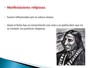 Manifestaciones religiosas: Fueron influenciados por la cultura incaica. Hasta la fecha hay un conocimiento casi nulo y se podría decir que no se conocen sus practicas religiosas. 