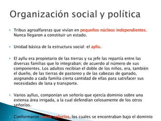 Tribus agroalfareras que vivían en  pequeños núcleos independientes . Nunca llegaron a constituir un estado. Unidad básica de la estructura social: el  ayllu . El ayllu era propietario de las tierras y su jefe las repartía entre las diversas familias que lo integraban; de acuerdo al número de sus componentes. Los adultos recibían el doble de los niños. era, también el dueño, de las tierras de pastoreo y de las cabezas de ganado, asignando a cada familia cierta cantidad de ellas para satisfacer sus necesidades de lana y transporte.  Varios ayllus, componían un señorío que ejercía dominio sobre una extensa área irrigada, a la cual defendían celosamente de los otros señoríos.  Conformaron  varios señoríos , los cuales se encontraban bajo el dominio Inca. 