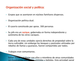 Organización social y política: Grupos que se asentaron en núcleos familiares dispersos. Organización política dual. El caserío constituido por aprox. 300 personas Su jefe era un  cacique , gobernaba en forma independiente y autónoma de los otros caciques. Cada una de estas unidades ejercía derechos de propiedad sobre la tierra cultivable; sin embargo los bosques y pastizales utilizados por rebaños de llamas y guanacos, fueron compartidos por todos.  Trabajos eran comunitarios.  Solían invitar a trabajar con ellos a miembros de otras comunidades retribuyéndoles con fiestas, comidas y bebidas. Esta actividad social se denominó  mingaco . 