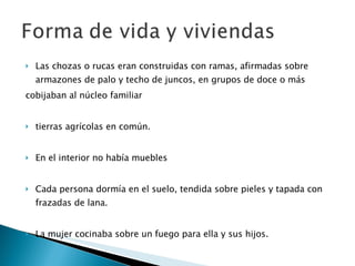 Las chozas o rucas eran construidas con ramas, afirmadas sobre armazones de palo y techo de juncos, en grupos de doce o más  cobijaban al núcleo familiar  tierras agrícolas en común.  En el interior no había muebles Cada persona dormía en el suelo, tendida sobre pieles y tapada con frazadas de lana.  La mujer cocinaba sobre un fuego para ella y sus hijos.  