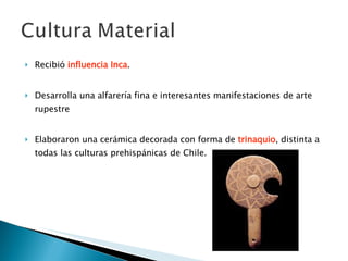 Recibió  influencia Inca . Desarrolla una alfarería fina e interesantes manifestaciones de arte rupestre Elaboraron una cerámica decorada con forma de  trinaquio , distinta a todas las culturas prehispánicas de Chile.  