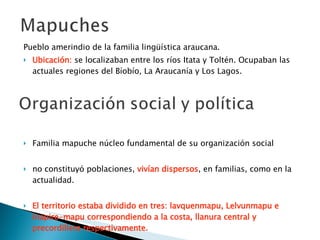Pueblo amerindio de la familia lingüística araucana. Ubicación:   se localizaban entre los ríos Itata y Toltén. Ocupaban las actuales regiones del Bíobío, La Araucanía y Los Lagos. Familia mapuche núcleo fundamental de su organización social no constituyó poblaciones,  vivían dispersos , en familias, como en la actualidad.  El territorio estaba dividido en tres: lavquenmapu, Lelvunmapu e Inapire-mapu correspondiendo a la costa, llanura central y precordillera respectivamente.   Se organizaban las familias consanguíneas extensas, de 50 a 60 miembros llamadas clan o lov. 