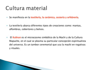 Se manifiesta en la  textilería, la cerámica, cestería y orfebrería . La textilería abarca diferentes tipos de creaciones como: mantas, alfombras, cobertores y bolsos. El  Kultrun  es el microcosmo simbólico de la Machi y de la Cultura Mapuche, en el cual se plasma su particular concepción espiritualista del universo. Es un tambor ceremonial que usa la machi en rogativas y rituales. 