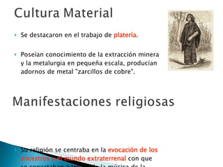 Se destacaron en el trabajo de  platería .  Poseían conocimiento de la extracción minera y la metalurgia en pequeña escala, producían adornos de metal "zarcillos de cobre".  Su religión se centraba en la  evocación de los ancestros y el mundo extraterrenal  con que se conectaban a través de la música de la trutruca y del kultrum. 