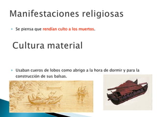 Se piensa que  rendían culto a los muertos . Usaban cueros de lobos como abrigo a la hora de dormir y para la construcción de sus balsas. 