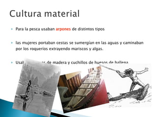 Para la pesca usaban  arpones  de distintos tipos  las mujeres portaban cestas se sumergían en las aguas y caminaban por los roqueríos extrayendo mariscos y algas.  Usaban arpones de madera y cuchillos de huesos de ballena. 