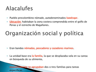 Pueblo precolombino nómade, autodenominados  kawésqar. Ubicación:   habitaban la zona costera comprendida entre el golfo de Penas y el estrecho de Magallanes.  Eran bandas  nómadas, pescadores y cazadores marinos . La unidad base era  la familia , la que se desplazaba sola en su canoa en búsqueda de su alimento,  ocasionalmente se agrupaban  dos o tres familias para tareas específicas. 
