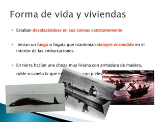 Estaban  desplazándose en sus canoas constantemente tenían un  fuego  o fogata que mantenían  siempre encendido  en el interior de las embarcaciones.  En tierra hacían una choza muy liviana con armadura de madera, roble o canelo la que era cubierta con pieles de foca o nutria.   