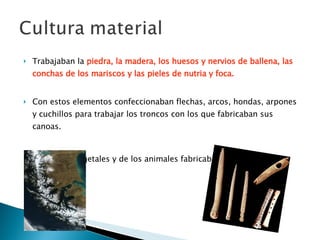 Trabajaban la  piedra, la madera, los huesos y nervios de ballena, las conchas de los mariscos y las pieles de nutria y foca.   Con estos elementos confeccionaban flechas, arcos, hondas, arpones y cuchillos para trabajar los troncos con los que fabricaban sus canoas.  Con fibras vegetales y de los animales fabricaban cestos y canastos   