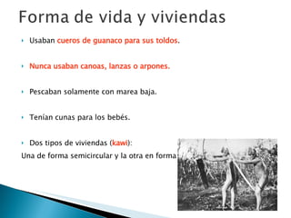 Usaban  cueros de guanaco para sus toldos . Nunca usaban canoas, lanzas o arpones.   Pescaban solamente con marea baja.  Tenían cunas para los bebés. Dos tipos de viviendas ( kawi ): Una de forma semicircular y la otra en forma de cono.  