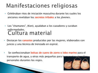 Celebraban ritos de iniciación masculina durante los cuales los ancianos revelaban los  secretos tribales  a los jóvenes. Los "chamanes", (Kon), ayudaban a los cazadores y curaban enfermedades. Destacan los  canastos  producidos por las mujeres, elaborados con juncos y una técnica de trenzado en espiral.     Se confeccionaban  bolsas de cuero de zorro o lobo marino  para el transporte de agua, y otras más pequeñas para transportar utensilios personales durantes los viajes. 