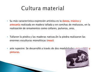 Su más característica expresión artística es la  danza ,  música y artesanía  realizada en madera tallada y en conchas de moluscos, en la realización de ornamentos como collares, pulseras, aros.  Tallaron la piedra y las maderas nativas.En la piedra realizaron las enormes esculturas monolíticas ( moai ) arte rupestre: Se desarrolló a través de dos modalidades:  petroglifos y pinturas . 