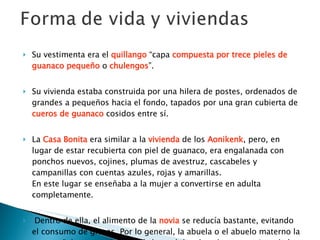 Su vestimenta era el  quillango  “capa  compuesta por trece pieles de guanaco pequeño  o  chulengos ”.  Su vivienda estaba construida por una hilera de postes, ordenados de grandes a pequeños hacia el fondo, tapados por una gran cubierta de  cueros de guanaco  cosidos entre sí.  La  Casa Bonita  era similar a la  vivienda  de los  Aonikenk , pero, en lugar de estar recubierta con piel de guanaco, era engalanada con ponchos nuevos, cojines, plumas de avestruz, cascabeles y campanillas con cuentas azules, rojas y amarillas.  En este lugar se enseñaba a la mujer a convertirse en adulta completamente.   Dentro de ella, el alimento de la  novia   se reducía bastante, evitando el consumo de grasas. Por lo general, la abuela o el abuelo materno la acompañaban, asumiendo así el papel de educador y consejero de la joven en su nueva vida como adulta.     