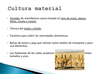 Vestidos  de manufactura casera basada en  lana de oveja, alpaca, llama, vicuña y conejo .  Técnica del  tejido y teñido .  Cerámica para cubrir las necesidades domesticas. Balsas de totora y paja que utilizan como medios de transporte y para uso domestico.  Los habitantes de los valles producen cestas o canastas de diferentes tamaños y usos.  