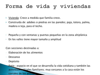 Vivienda : Crece a medida que familia crece.  Construida de: adobes o piedras en las paredes; paja, totora, palma, madera o teja, para el techo.  Pequeña y con ventanas y puertas pequeñas en la zona altiplánica En los valles tiene mayor tamaño y amplitud Con secciones destinadas a: Elaboración de los alimentos Descanso Depósito Patio : espacio en el que se desarrolla la vida cotidiana y también las actividades rituales familiares; muy cercanos a la casa están los corrales de los animales.  