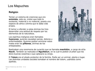 Raíces Históricas de Chile U 1/
10
Los Mapuches
Religión
Tenían un sistema de creencias que era
animista, esto es, creían que todo lo
existente, material o no material, poseía una
especie de alma o ánima que le daba vida
propia.
El temor a ofender a estas ánimas los hizo
desarrollar una actitud de respeto por los
elementos de la naturaleza.
Los espíritus malignos eran llamados
huecuves, quienes causaban penas, dolores y
enfermedades. Quienes podían aminorar estos
males eran los pillanes, ánimas de los
antepasados.
Realizaban una ceremonia de curación que se llamaba machitún, a cargo de el/la
Machi. También se realizaba el Nguillatun, en la cual le pedían al pillan que les
diera buenas cosechas o que aplacara su enojo.
El Totem era el aliado protector de la familia. Podía ser un animal, planta o lugar.
Las distintas unidades sociales tomaban el nombre del totem, usándolo como
apellido.
 