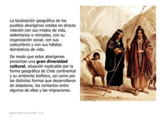 Raíces Históricas de Chile U 1/
2
La localización geográfica de los
pueblos aborígenes estaba en directa
relación con sus modos de vida,
sedentarios o nómadas, con su
organización social, con sus
costumbres y con sus hábitos
domésticos de vida.
De modo que estos aborígenes
presentan una gran diversidad
cultural, situación explicable por la
forma geográfica de Chile continental
y su ambiente biofísico, así como por
las distintas formas que desarrollaron
de adaptarse, los contactos entre
algunos de ellos y las migraciones.
 