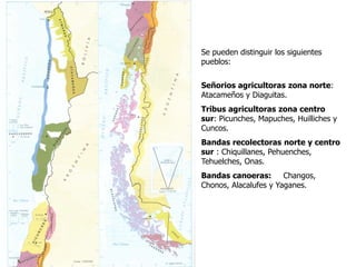 Raíces Históricas de Chile U 1/
3
Se pueden distinguir los siguientes
pueblos:
Señorios agricultoras zona norte:
Atacameños y Diaguitas.
Tribus agricultoras zona centro
sur: Picunches, Mapuches, Huilliches y
Cuncos.
Bandas recolectoras norte y centro
sur : Chiquillanes, Pehuenches,
Tehuelches, Onas.
Bandas canoeras: Changos,
Chonos, Alacalufes y Yaganes.
 