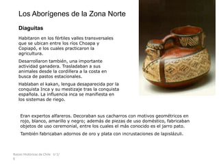 Raíces Históricas de Chile U 1/
6
Los Aborígenes de la Zona Norte
Diaguitas
Habitaron en los fértiles valles transversales
que se ubican entre los ríos Choapa y
Copiapó, e los cuales practicaron la
agricultura.
Desarrollaron también, una importante
actividad ganadera. Trasladaban a sus
animales desde la cordillera a la costa en
busca de pastos estacionales.
Hablaban el kakan, lengua desaparecida por la
conquista Inca y su mestizaje tras la conquista
española. La influencia inca se manifiesta en
los sistemas de riego.
Eran expertos alfareros. Decoraban sus cacharros con motivos geométricos en
rojo, blanco, amarillo y negro; además de piezas de uso doméstico, fabricaban
objetos de uso ceremonial, entre los cuales el más conocido es el jarro pato.
También fabricaban adornos de oro y plata con incrustaciones de lapislázuli.
 