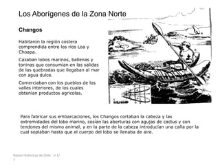 Raíces Históricas de Chile U 1/
7
Los Aborígenes de la Zona Norte
Changos
Habitaron la región costera
comprendida entre los ríos Loa y
Choapa.
Cazaban lobos marinos, ballenas y
toninas que consumían en las salidas
de las quebradas que llegaban al mar
con agua dulce.
Comerciaban con los pueblos de los
valles interiores, de los cuales
obtenían productos agrícolas.
Para fabricar sus embarcaciones, los Changos cortaban la cabeza y las
extremidades del lobo marino, cosían las aberturas con agujas de cactus y con
tendones del mismo animal, y en la parte de la cabeza introducían una caña por la
cual soplaban hasta que el cuerpo del lobo se llenaba de aire.
 