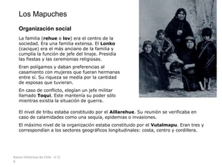 Raíces Históricas de Chile U 1/
9
Los Mapuches
Organización social
La familia (rehue o lov) era el centro de la
sociedad. Era una familia extensa. El Lonko
(cacique) era el más anciano de la familia y
cumplía la función de jefe del linaje. Presidía
las fiestas y las ceremonias religiosas.
Eran polígamos y daban preferencias al
casamiento con mujeres que fueran hermanas
entre sí. Su riqueza se medía por la cantidad
de esposas que tuvieran.
En caso de conflicto, elegían un jefe militar
llamado Toqui. Este mantenía su poder sólo
mientras existía la situación de guerra.
El nivel de tribu estaba constituido por el Aillarehue. Su reunión se verificaba en
caso de calamidades como una sequía, epidemias o invasiones.
El máximo nivel de la organización estaba constituido por el Vutalmapu. Eran tres y
correspondían a los sectores geográficos longitudinales: costa, centro y cordillera.
 