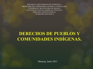 REPUBLICA BOLIVARIANA DE VENEZUELA
MINISTERIO DEL PODER POPULAR PARA LA EDUCACION
“UNIVERSIDAD BICENTENARIA DE ARAGUA”
FACULTAD DE CIENCIAS JURIDICAS Y POLITICAS
DERECHO CONSTITUCIONAL
I SEMESTRE SECCION X
DERECHOS DE PUEBLOS Y
COMUNIDADES INDÍGENAS.
Maracay, Junio 2013
 