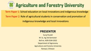 Term Paper 1: School education on local innovations and indigenous knowledge
Term Paper 2: Role of agricultural students in conservation and promotion of
indigenous knowledge and local innovations
PRESENTER
Suraj Poudel
M. Sc. Ag 3rd Semester
Roll no. AGR-01M-2022
Department of Agronomy
Agriculture and Forestry University
Rampur, Chitwan
 
