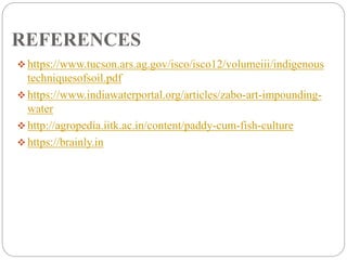 REFERENCES
 https://www.tucson.ars.ag.gov/isco/isco12/volumeiii/indigenous
techniquesofsoil.pdf
 https://www.indiawaterportal.org/articles/zabo-art-impounding-
water
 http://agropedia.iitk.ac.in/content/paddy-cum-fish-culture
 https://brainly.in
 