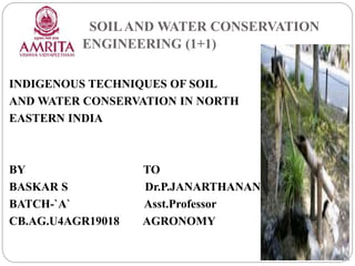 SOILAND WATER CONSERVATION
ENGINEERING (1+1)
INDIGENOUS TECHNIQUES OF SOIL
AND WATER CONSERVATION IN NORTH
EASTERN INDIA
BY TO
BASKAR S Dr.P.JANARTHANAN
BATCH-`A` Asst.Professor
CB.AG.U4AGR19018 AGRONOMY
 