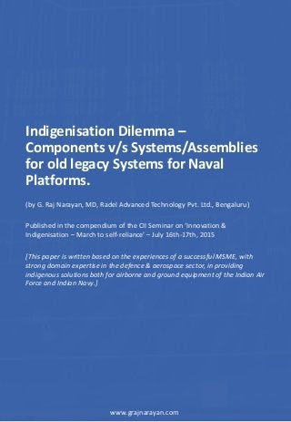 Indigenisation Dilemma –
Components v/s Systems/Assemblies
for old legacy Systems for Naval
Platforms.
(by G. Raj Narayan, MD, Radel Advanced Technology Pvt. Ltd., Bengaluru)
www.grajnarayan.com
Published in the compendium of the CII Seminar on ‘Innovation &
Indigenisation – March to self-reliance’ – July 16th-17th, 2015
[This paper is written based on the experiences of a successful MSME, with
strong domain expertise in the defence & aerospace sector, in providing
indigenous solutions both for airborne and ground equipment of the Indian Air
Force and Indian Navy.]
 