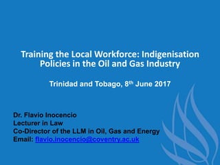 Training the Local Workforce: Indigenisation
Policies in the Oil and Gas Industry
Trinidad and Tobago, 8th June 2017
Dr. Flavio Inocencio
Lecturer in Law
Co-Director of the LLM in Oil, Gas and Energy
Email: flavio.inocencio@coventry.ac.uk
 