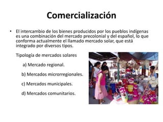 Comercialización El intercambio de los bienes producidos por los pueblos indígenas es una combinación del mercado precolonial y del español, lo que conforma actualmente el llamado mercado solar, que está integrado por diversos tipos.Tipología de mercados solares      a) Mercado regional.     b) Mercados microrregionales.     c) Mercados municipales.     d) Mercados comunitarios.