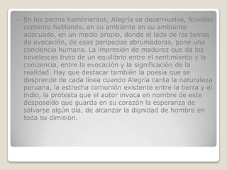    En los perros hambrientos, Alegría se desenvuelve, Novelas
    comento hablando, en su ambiente en su ambiente
    adecuado, en un medio propio, donde el lado de los temas
    de evocación, de esas peripecias abrumadoras, pone una
    conciencia humana. La impresión de madurez que da las
    novelescas fruto de un equilibrio entre el sentimiento y la
    conciencia, entre la evocación y la significación de la
    realidad. Hay que destacar también la poesía que se
    desprende de cada línea cuando Alegría canta la naturaleza
    peruana, la estrecha comunión existente entre la tierra y el
    indio, la protesta que el autor invoca en nombre de este
    desposeído que guarda en su corazón la esperanza de
    salvarse algún día, de alcanzar la dignidad de hombre en
    toda su dimisión.
 