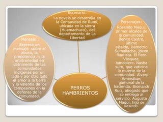 Escenario:
                        La novela se desarrolla en
                         la Comunidad de Rumí,           Personajes:
                           ubicada en la sierra        Rosendo Maqui,
                            (Huamachuco), del         primer alcalde de
                           departamento de La            la comunidad.
     Mensaje:                    Libertad                Benito Castro,
     Expresa un                                              último
 mensaje sobre el                                     alcalde, Demetrio
      abuso, la                                      Sumallacha, joven
  prepotencia, y la                                    flautista. El fiero
   arbitrariedad en                                         Vásquez,
  detrimento de las                                   bandolero. Nasha
    comunidades                                       suro, que vaticina
  indígenas por un                                      la muerte de la
lado y por otro lado                                 comunidad. Alvaro
 el amor a la tierra                                       Amenábar,
 y la valentía de los                                    gamonal de la
  campesinos en la            PERROS                 hacienda. Bismarck
    defensa de la                                    Ruiz, abogado que
                            HAMBRIENTOS                   se entrega al
     comunidad.
                                                      servicio. Augusto
                                                         Maqui, hijo de
                                                           Rosendo.
 