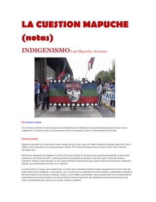 LA CUESTION MAPUCHE
(notas)
INDIGENISMO.I am Mapuche, of course.




Por Guillermo Rojas

Ya nos hemos referido en este blog de la nueva temática que embelesa a la izquierda latinoamericana como lo es el
indigenismo. Ya hemos dicho lo que pensamos sobre esa izquierda y sobre su nueva tendencia etnicista.



Ilusiones zurdas

Sabemos que ésta no es más que el nuevo ropaje que hoy y aquí viste, por haber quedado en pelotas luego del fin de la
URSS y de la caída del muro (sucesivamente y desde 1917 el enamoramiento fue por Rusia, China, Cuba, Vietnam,
Nicaragua etc.).

Nos hemos explayado con respecto a cual es la función principal de los grupos de izquierda actualmente, la que quedó
evidente en los hechos del 2001, cuando pervirtieron la protesta social justa y lícita del pueblo contra este sistema
putrefacto. Hasta la misma Bonafini se dio cuenta del efecto disolvente de esos grupos sobre las acciones de resistencia
popular, que amenazaban terminar con el régimen.

Lo hemos dicho mil veces, pero repitámoslo: La misión de la izquierda (incluido el ubicuo progresismo) no es la toma del
poder político para establecer el comunismo- como muchos de sus miembros enuncian grotesca y falazmente, mientras la
derecha acepta en forma tosca, simplista, acritica y como reflejo condicionado- sino la preservación en lo fundamental de
este sistema corrompido basado en la democracia de masas el terrorismo del capitalismo financiero internacional y la
cultura marxistizada (rubro del que se ocupan a tiempo completo).
 