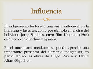 Influencia
                     
El indigenismo ha tenido una vasta influencia en la
literatura y las artes, como por ejemplo en el cine del
boliviano Jorge Sanjinés, cuyo film Ukamau (1966)
está hecho en quechua y aymará.

En el muralismo mexicano se puede apreciar una
importante presencia del elemento indigenista, en
particular en las obras de Diego Rivera y David
Alfaro Siqueiros.
 