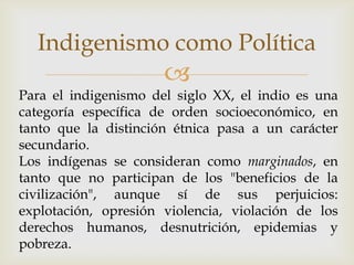 Indigenismo como Política
                      
Para el indigenismo del siglo XX, el indio es una
categoría específica de orden socioeconómico, en
tanto que la distinción étnica pasa a un carácter
secundario.
Los indígenas se consideran como marginados, en
tanto que no participan de los "beneficios de la
civilización", aunque sí de sus perjuicios:
explotación, opresión violencia, violación de los
derechos humanos, desnutrición, epidemias y
pobreza.
 