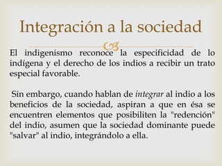 Integración a la sociedad
                      la especificidad de
El indigenismo reconoce                             lo
indígena y el derecho de los indios a recibir un trato
especial favorable.

 Sin embargo, cuando hablan de integrar al indio a los
beneficios de la sociedad, aspiran a que en ésa se
encuentren elementos que posibiliten la "redención"
del indio, asumen que la sociedad dominante puede
"salvar" al indio, integrándolo a ella.
 