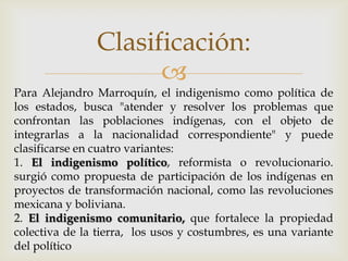 Clasificación:
                      
Para Alejandro Marroquín, el indigenismo como política de
los estados, busca "atender y resolver los problemas que
confrontan las poblaciones indígenas, con el objeto de
integrarlas a la nacionalidad correspondiente" y puede
clasificarse en cuatro variantes:
1. El indigenismo político, reformista o revolucionario.
surgió como propuesta de participación de los indígenas en
proyectos de transformación nacional, como las revoluciones
mexicana y boliviana.
2. El indigenismo comunitario, que fortalece la propiedad
colectiva de la tierra, los usos y costumbres, es una variante
del político
 