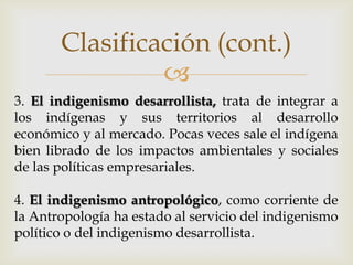 Clasificación (cont.)
                
3. El indigenismo desarrollista, trata de integrar a
los indígenas y sus territorios al desarrollo
económico y al mercado. Pocas veces sale el indígena
bien librado de los impactos ambientales y sociales
de las políticas empresariales.

4. El indigenismo antropológico, como corriente de
la Antropología ha estado al servicio del indigenismo
político o del indigenismo desarrollista.
 
