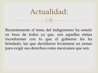 Actualidad:
                 
Recientemente el tema del indigenismo ha estado
en boca de todos ya que, son aquellas etnias
inconformes con lo que el gobierno les ha
brindado, las que decidieron levantarse en armas
para exigir sus derechos como mexicanos que son.
 