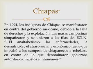 Chiapas:
                     
En 1994, los indígenas de Chiapas se manifestaron
en contra del gobierno mexicano, debido a la falta
de derechos y la explotación. Las masas campesinas
simpatizaron y se unieron a las filas del EZLN.
“...El analfabetismo, las enfermedades, la
desnutrición, el atraso social y económico fue lo que
impulsó a los campesinos chiapanecos a rebelarse
en contra de lo que denominaron gobiernos
autoritarios, injustos e inhumanos.”
 