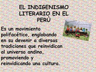 EL INDIGENISMO
       LITERARIO EN EL
             PERÙ
Es un movimiento
polifacético, englobando
en su devenir a diversas
tradiciones que reinvidican
al universo andino,
promoviendo y
reinvidicando una cultura.
 