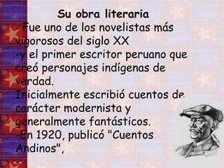 Su obra literaria -  Fue uno de los novelistas más vigorosos del siglo XX  -y el primer escritor peruano que creó personajes indígenas de verdad. Inicialmente escribió cuentos de carácter modernista y generalmente fantásticos.  -En 1920, publicó "Cuentos Andinos",  - 