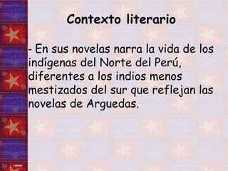 Contexto literario   -  En sus novelas narra la vida de los indígenas del Norte del Perú, diferentes a los indios menos mestizados del sur que reflejan las novelas de Arguedas. 