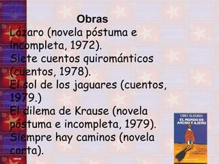 Obras  Lázaro (novela póstuma e incompleta, 1972).  Siete cuentos quirománticos (cuentos, 1978).  El sol de los jaguares (cuentos, 1979.)  El dilema de Krause (novela póstuma e incompleta, 1979).  Siempre hay caminos (novela corta).  