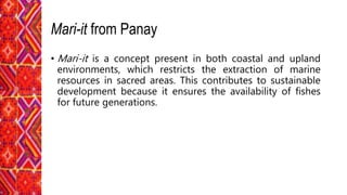 Mari-it from Panay
• Mari-it is a concept present in both coastal and upland
environments, which restricts the extraction of marine
resources in sacred areas. This contributes to sustainable
development because it ensures the availability of fishes
for future generations.
 