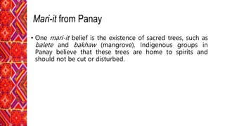 • One mari-it belief is the existence of sacred trees, such as
balete and bakhaw (mangrove). Indigenous groups in
Panay believe that these trees are home to spirits and
should not be cut or disturbed.
Mari-it from Panay
 