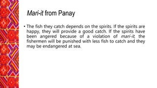 • The fish they catch depends on the spirits. If the spirits are
happy, they will provide a good catch. If the spirits have
been angered because of a violation of mari-it, the
fishermen will be punished with less fish to catch and they
may be endangered at sea.
Mari-it from Panay
 